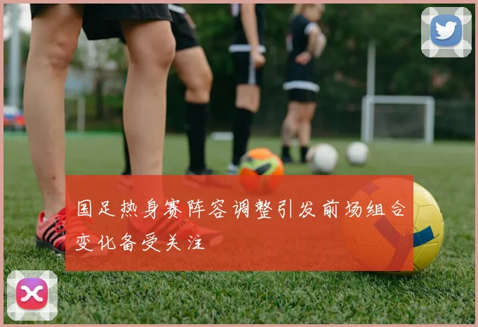 国足热身赛阵容调整引发前场组合变化备受关注