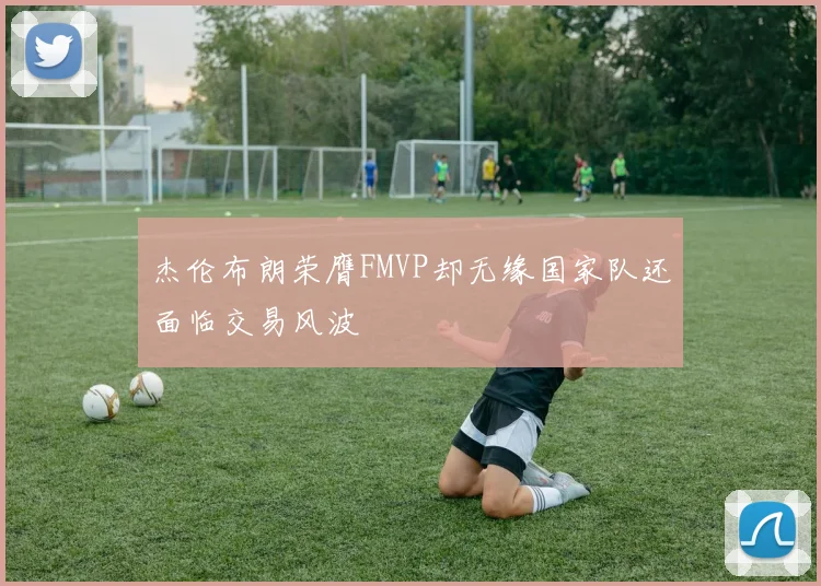 杰伦布朗荣膺FMVP却无缘国家队还面临交易风波