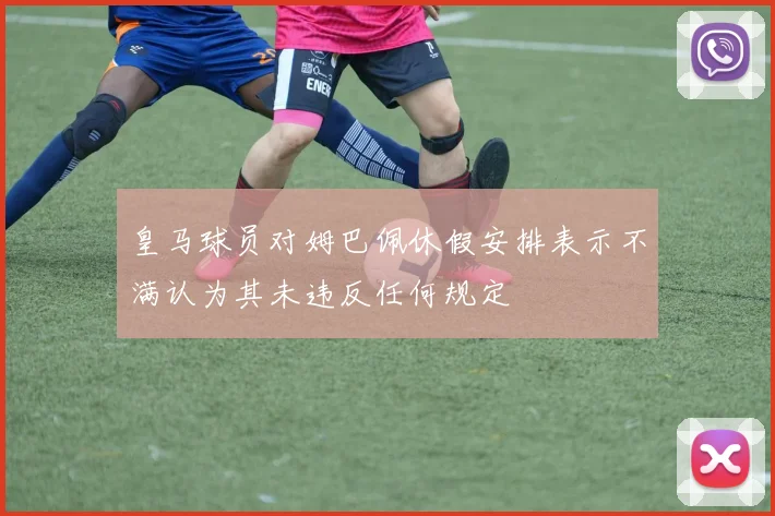 皇马球员对姆巴佩休假安排表示不满认为其未违反任何规定