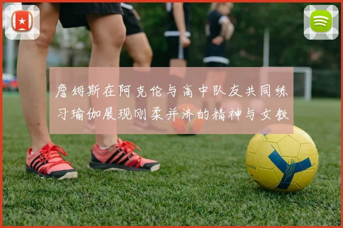 詹姆斯在阿克伦与高中队友共同练习瑜伽展现刚柔并济的精神与女教练合影留念