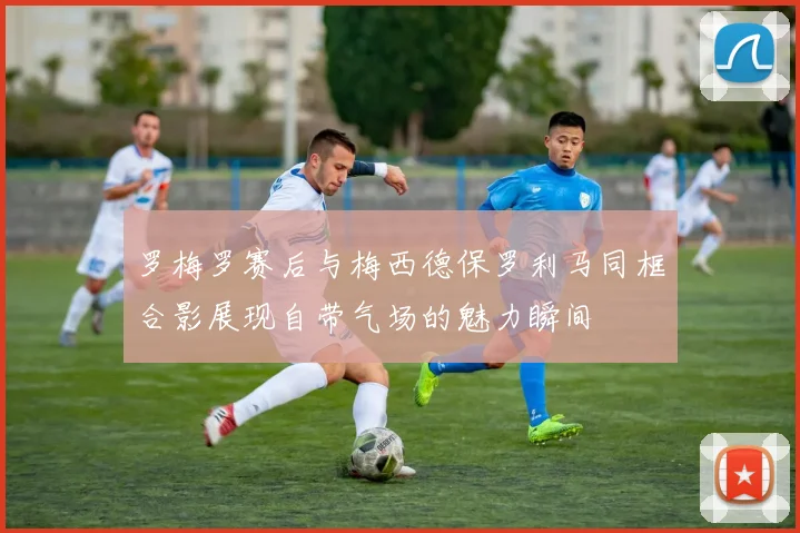 罗梅罗赛后与梅西德保罗利马同框合影展现自带气场的魅力瞬间