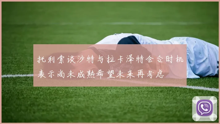 托利索谈沙特与拉卡泽特会合时机表示尚未成熟希望未来再考虑