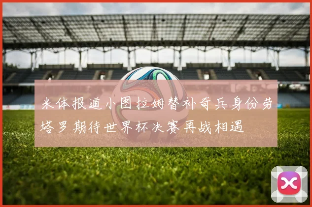米体报道小图拉姆替补奇兵身份劳塔罗期待世界杯决赛再战相遇