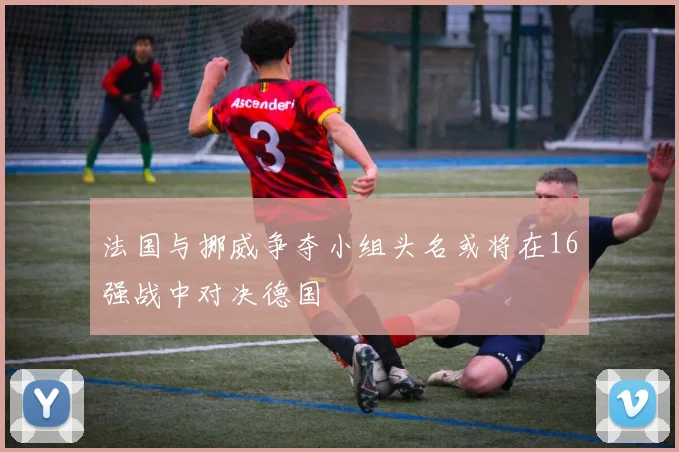 法国与挪威争夺小组头名或将在16强战中对决德国