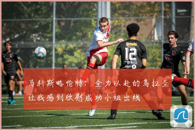 马科斯略伦特：全力以赴的乌拉圭让我感到欣慰成功小组出线