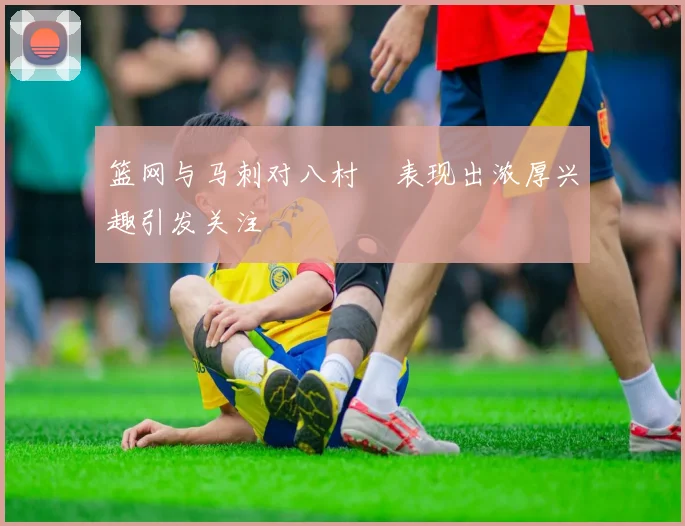 篮网与马刺对八村塁表现出浓厚兴趣引发关注