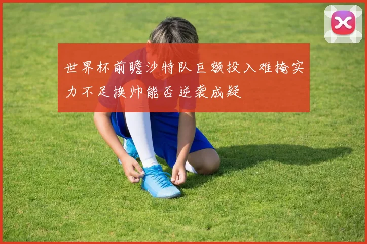 世界杯前瞻沙特队巨额投入难掩实力不足换帅能否逆袭成疑