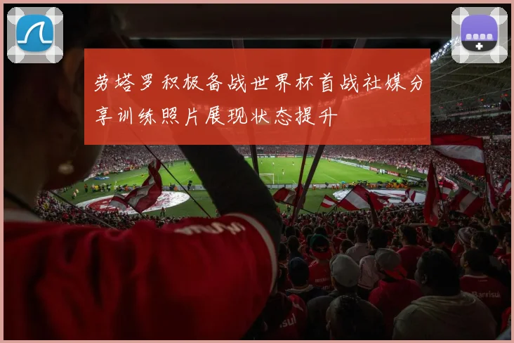 劳塔罗积极备战世界杯首战社媒分享训练照片展现状态提升
