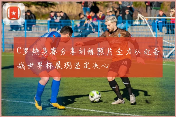C罗热身赛分享训练照片全力以赴备战世界杯展现坚定决心