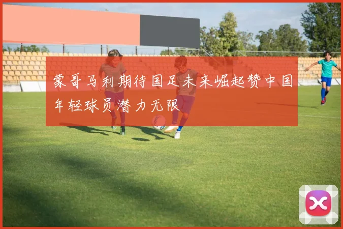 蒙哥马利期待国足未来崛起赞中国年轻球员潜力无限