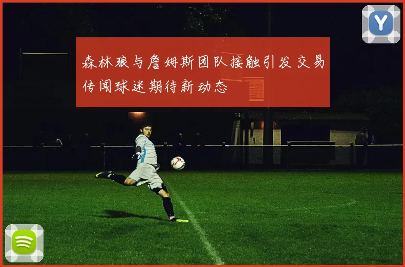 森林狼与詹姆斯团队接触引发交易传闻球迷期待新动态
