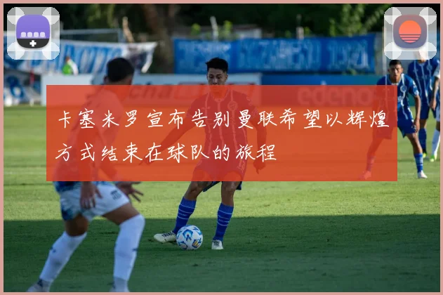 卡塞米罗宣布告别曼联希望以辉煌方式结束在球队的旅程